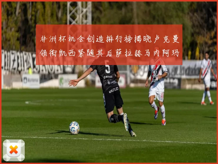 非洲杯机会创造排行榜揭晓卢克曼领衔凯西紧随其后萨拉赫马内阿玛德跻身前五