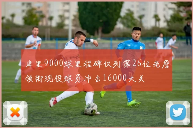 库里9000球里程碑仅列第26位老詹领衔现役球员冲击16000大关