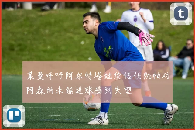 莱曼呼吁阿尔特塔继续信任凯帕对阿森纳未能进球感到失望