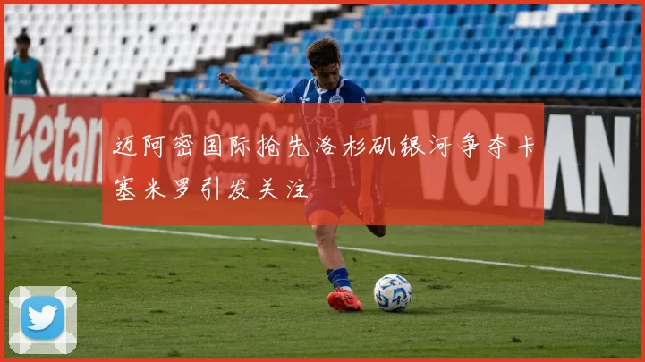 迈阿密国际抢先洛杉矶银河争夺卡塞米罗引发关注