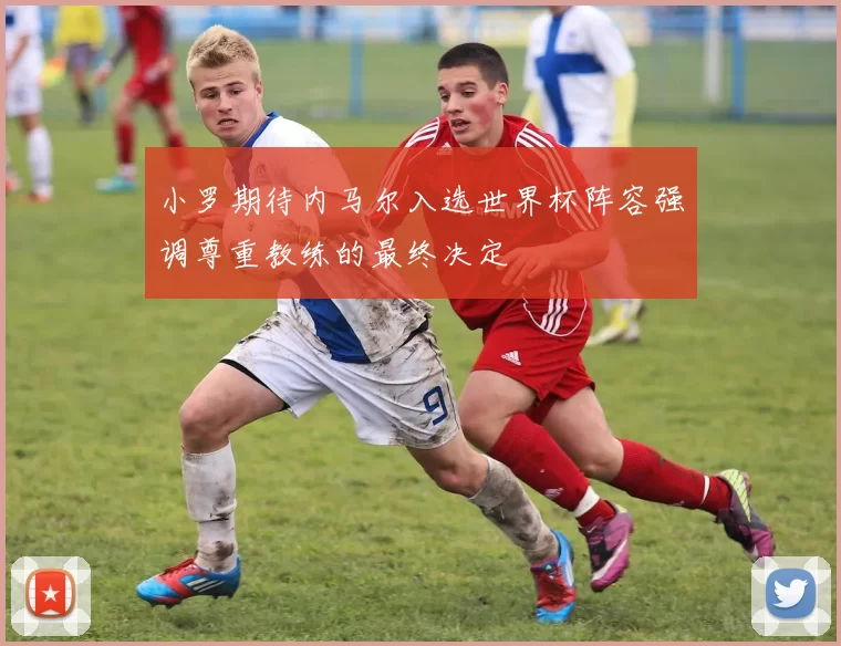 小罗期待内马尔入选世界杯阵容强调尊重教练的最终决定