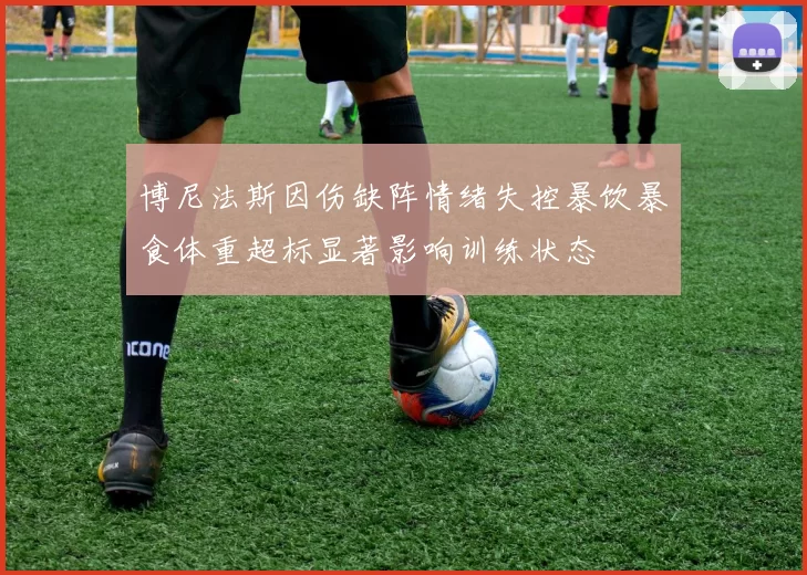 博尼法斯因伤缺阵情绪失控暴饮暴食体重超标显著影响训练状态