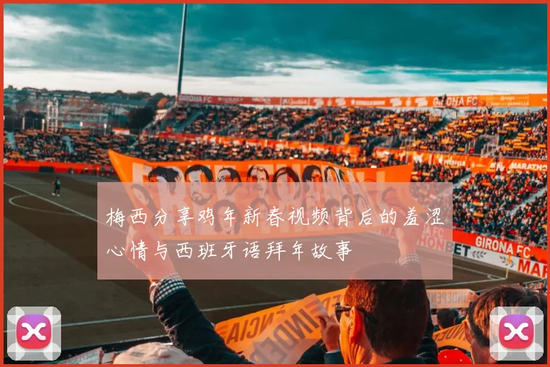 梅西分享鸡年新春视频背后的羞涩心情与西班牙语拜年故事