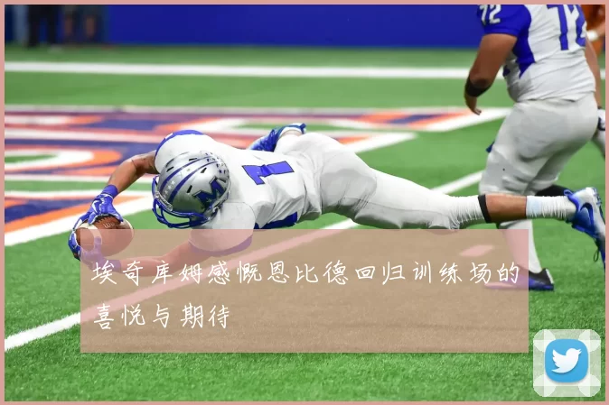 埃奇库姆感慨恩比德回归训练场的喜悦与期待