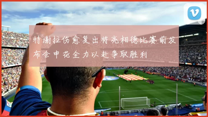 特谢拉伤愈复出将亮相德比赛前发布会申花全力以赴争取胜利