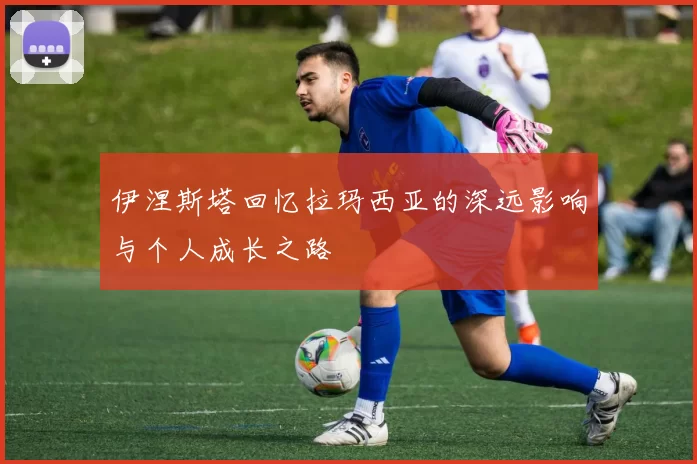 伊涅斯塔回忆拉玛西亚的深远影响与个人成长之路