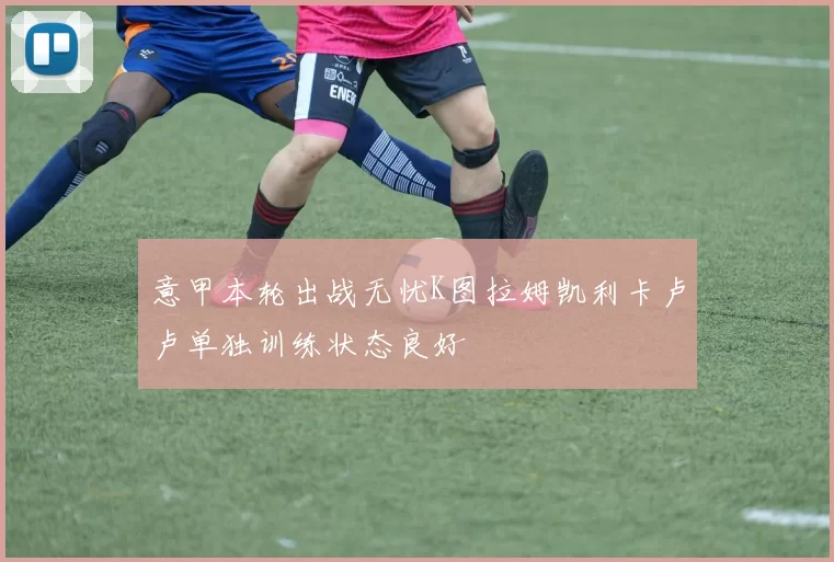 意甲本轮出战无忧K图拉姆凯利卡卢卢单独训练状态良好